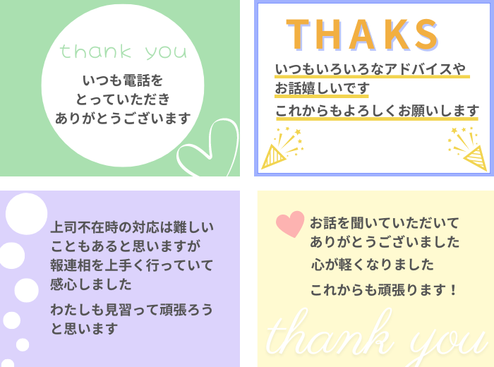 ・いつも電話をとっていただき、ありがとうございます!
・いつもいろいろなアドバイスやお話嬉しいです。これからもよろしくお願いします。
・上司不在時の対応は難しいこともあると思いますが、報連相を上手く行っていて感心しました。私も見習って頑張ろうと思います。
・お話を聞いていただいてありがとうございました。心が軽くなりました。これからも頑張ります!